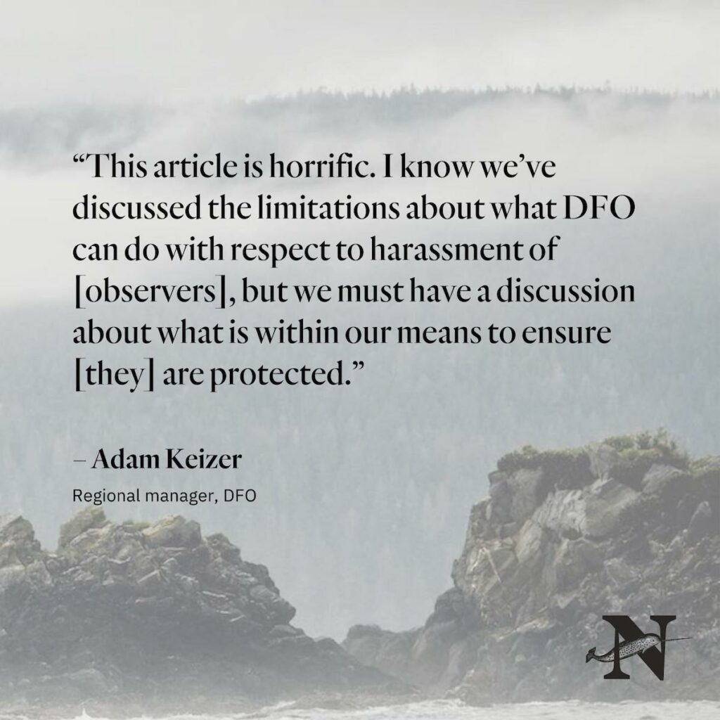 “This article is horrific. I know we’ve discussed the limitations about what DFO can do with respect to harassment of [observers], but we must have a discussion about what is within our means to ensure [they] are protected.”

– Adam Keizer
Regional manager, DFO