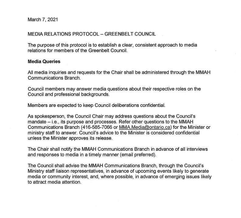 A document reading: March 7, 2021 MEDIA RELATIONS PROTOCOL - GREENBELT COUNCIL The purpose of this protocol is to establish a clear, consistent approach to media relations for members of the Greenbelt Council. Media Queries All media inquiries and requests for the Chair shall be administered through the MMAH Communications Branch. Council members may answer media questions about their respective roles on the Council and professional backgrounds. Members are expected to keep Council deliberations confidential. As spokesperson, the Council Chair may address questions about the Council's mandate - i.e., its purpose and processes. Refer other questions to the MMAH Communications Branch (416-585-7066 or MMA.Media@ontario.ca) for the Minister or ministry staff to answer. Council's advice to the Minister is considered confidential unless the Minister approves its release. The Chair shall notify the MMAH Communications Branch in advance of all interviews and responses to media in a timely manner (email preferred). The Council shall advise the MMAH Communications Branch, through the Council's Ministry staff liaison representatives, in advance of upcoming events likely to generate media or community interest, and, where possible, in advance of emerging issues likely to attract media attention.